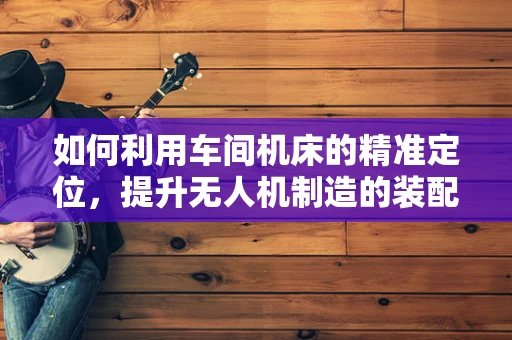 如何利用车间机床的精准定位，提升无人机制造的装配质量？