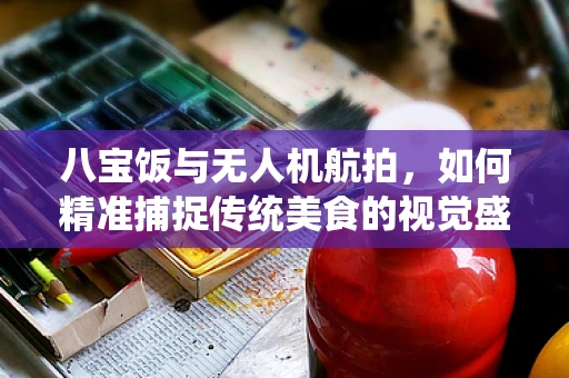 八宝饭与无人机航拍，如何精准捕捉传统美食的视觉盛宴？