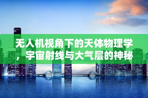 无人机视角下的天体物理学，宇宙射线与大气层的神秘互动如何被捕捉？