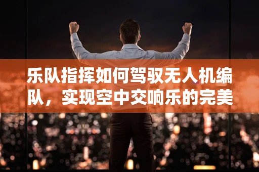 乐队指挥如何驾驭无人机编队，实现空中交响乐的完美演绎？