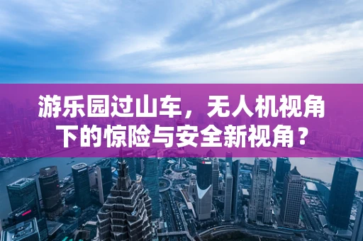 游乐园过山车，无人机视角下的惊险与安全新视角？