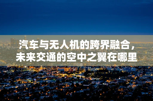 汽车与无人机的跨界融合，未来交通的空中之翼在哪里？