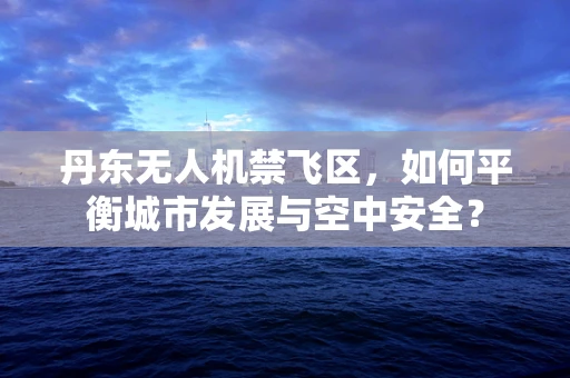 丹东无人机禁飞区，如何平衡城市发展与空中安全？