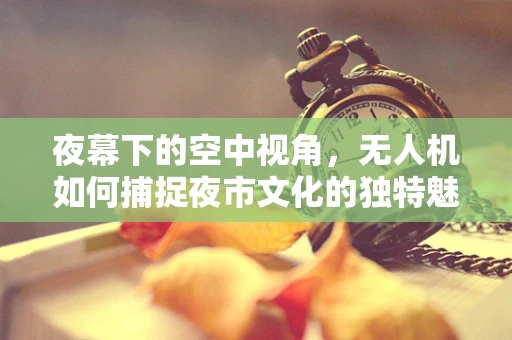 夜幕下的空中视角，无人机如何捕捉夜市文化的独特魅力？