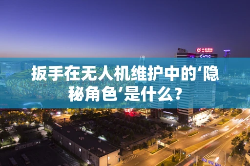 扳手在无人机维护中的‘隐秘角色’是什么？
