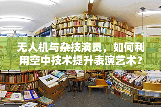 无人机与杂技演员，如何利用空中技术提升表演艺术？