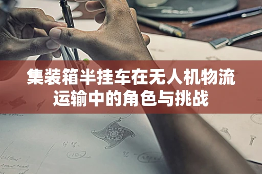 集装箱半挂车在无人机物流运输中的角色与挑战