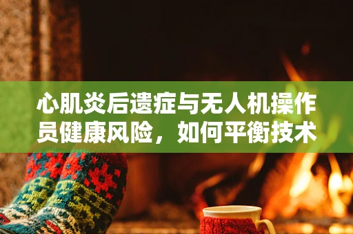 心肌炎后遗症与无人机操作员健康风险，如何平衡技术与人体？