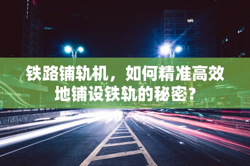 铁路铺轨机，如何精准高效地铺设铁轨的秘密？