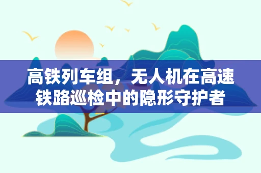 高铁列车组，无人机在高速铁路巡检中的隐形守护者