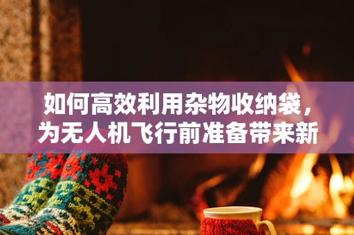 如何高效利用杂物收纳袋，为无人机飞行前准备带来新变革？