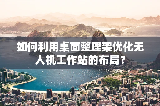 如何利用桌面整理架优化无人机工作站的布局？
