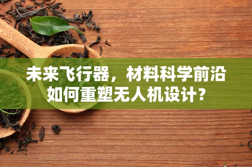 未来飞行器，材料科学前沿如何重塑无人机设计？