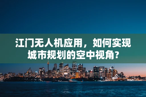 江门无人机应用，如何实现城市规划的空中视角?