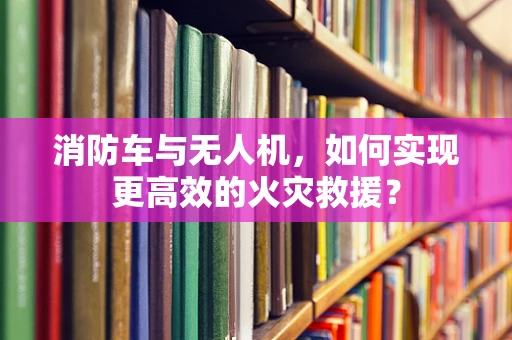 消防车与无人机，如何实现更高效的火灾救援？