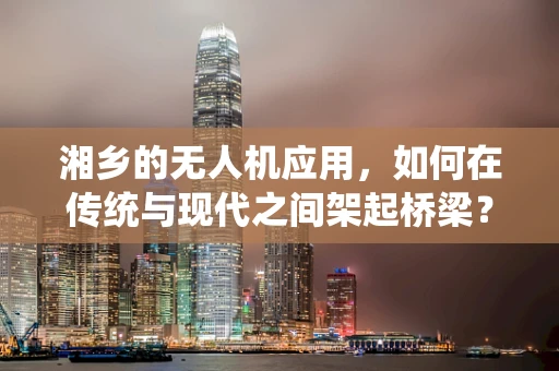 湘乡的无人机应用，如何在传统与现代之间架起桥梁？