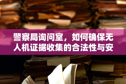 警察局询问室，如何确保无人机证据收集的合法性与安全性？