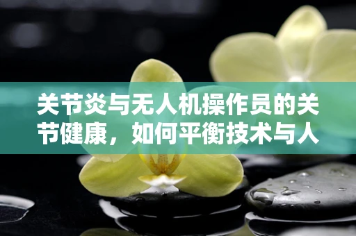 关节炎与无人机操作员的关节健康，如何平衡技术与人体？