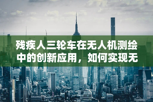 残疾人三轮车在无人机测绘中的创新应用，如何实现无障碍的精准测绘？