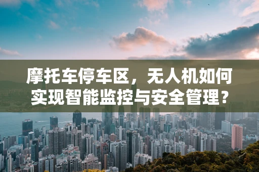 摩托车停车区，无人机如何实现智能监控与安全管理？