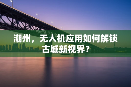 潮州，无人机应用如何解锁古城新视界？