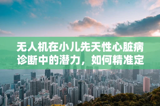 无人机在小儿先天性心脏病诊断中的潜力，如何精准定位与监测？