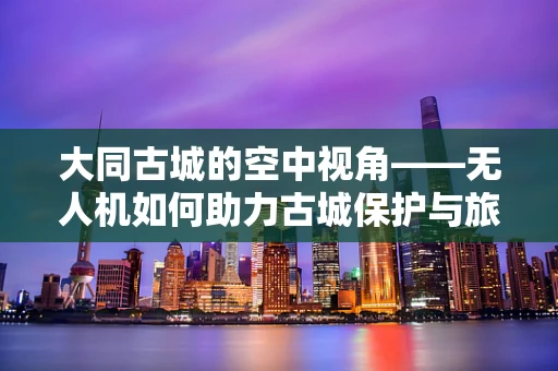 大同古城的空中视角——无人机如何助力古城保护与旅游发展？