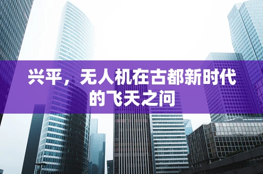 兴平，无人机在古都新时代的飞天之问