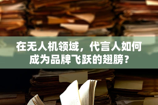 在无人机领域，代言人如何成为品牌飞跃的翅膀？