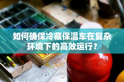 如何确保冷藏保温车在复杂环境下的高效运行？