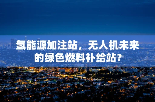 氢能源加注站，无人机未来的绿色燃料补给站？